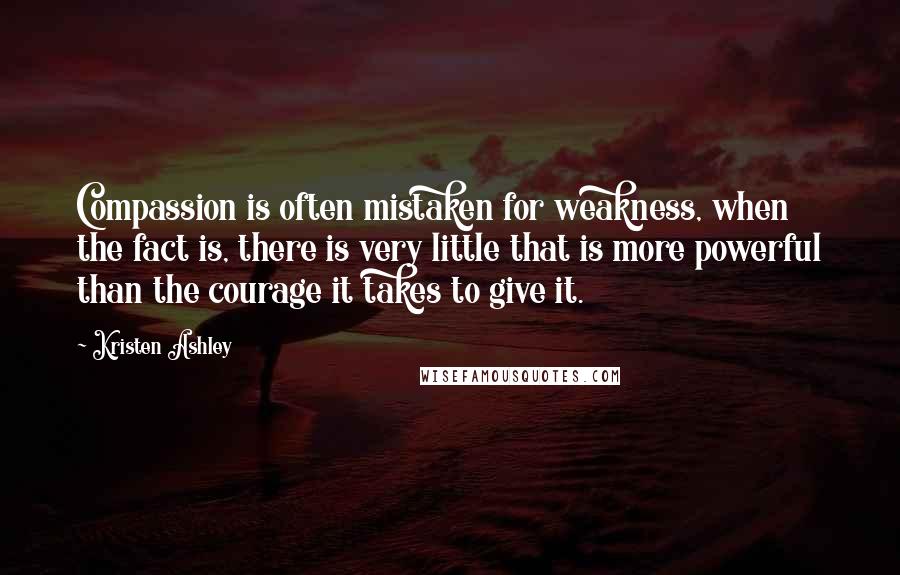 Kristen Ashley Quotes: Compassion is often mistaken for weakness, when the fact is, there is very little that is more powerful than the courage it takes to give it.