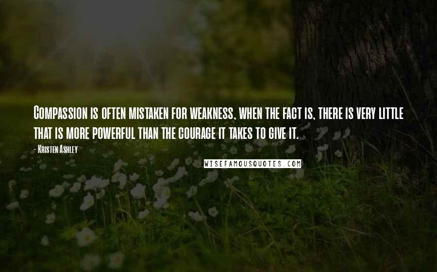 Kristen Ashley Quotes: Compassion is often mistaken for weakness, when the fact is, there is very little that is more powerful than the courage it takes to give it.