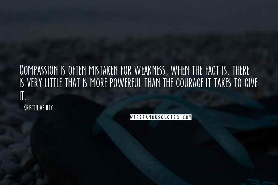 Kristen Ashley Quotes: Compassion is often mistaken for weakness, when the fact is, there is very little that is more powerful than the courage it takes to give it.