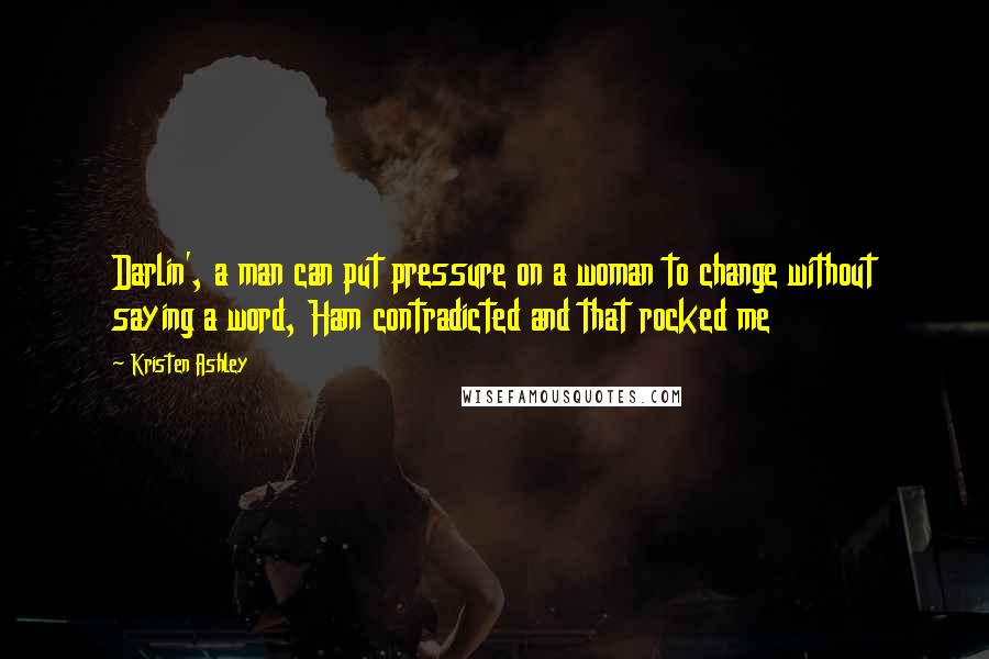 Kristen Ashley Quotes: Darlin', a man can put pressure on a woman to change without saying a word, Ham contradicted and that rocked me