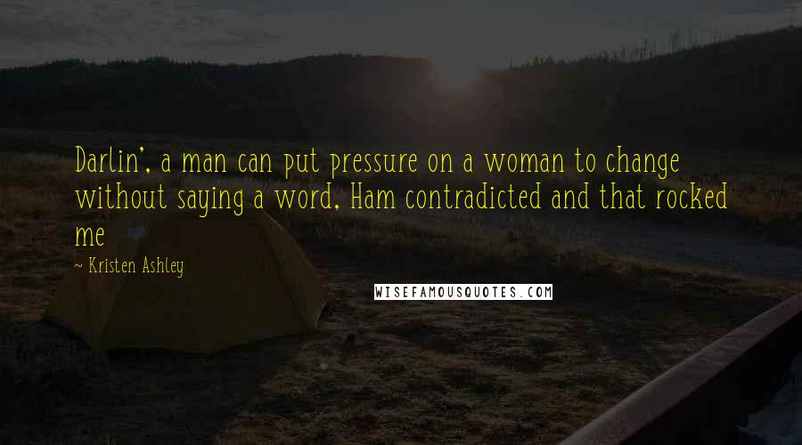 Kristen Ashley Quotes: Darlin', a man can put pressure on a woman to change without saying a word, Ham contradicted and that rocked me