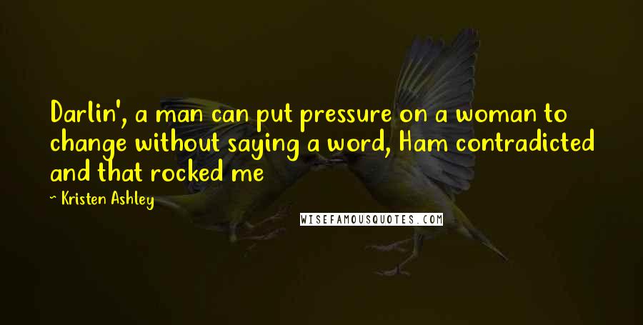 Kristen Ashley Quotes: Darlin', a man can put pressure on a woman to change without saying a word, Ham contradicted and that rocked me