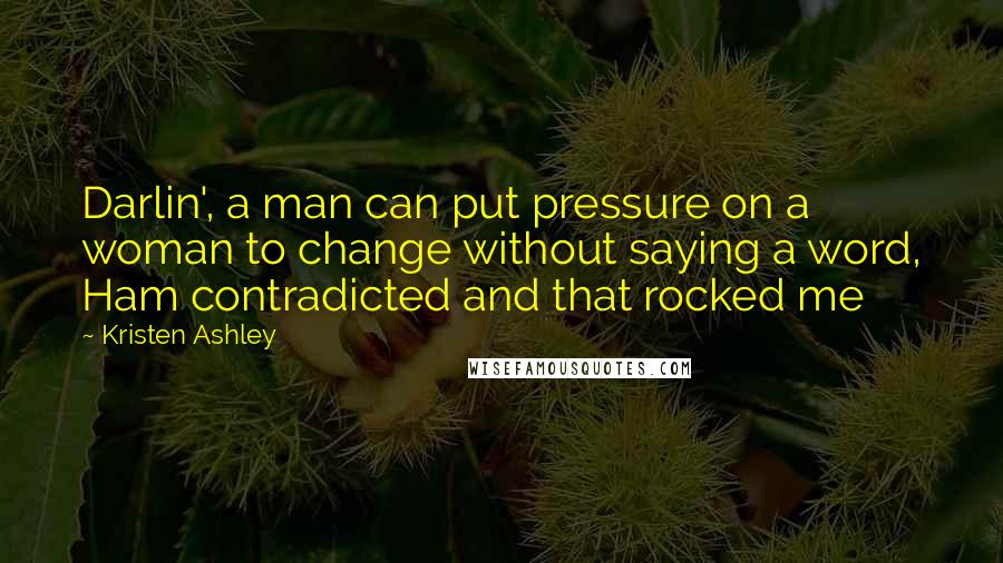 Kristen Ashley Quotes: Darlin', a man can put pressure on a woman to change without saying a word, Ham contradicted and that rocked me