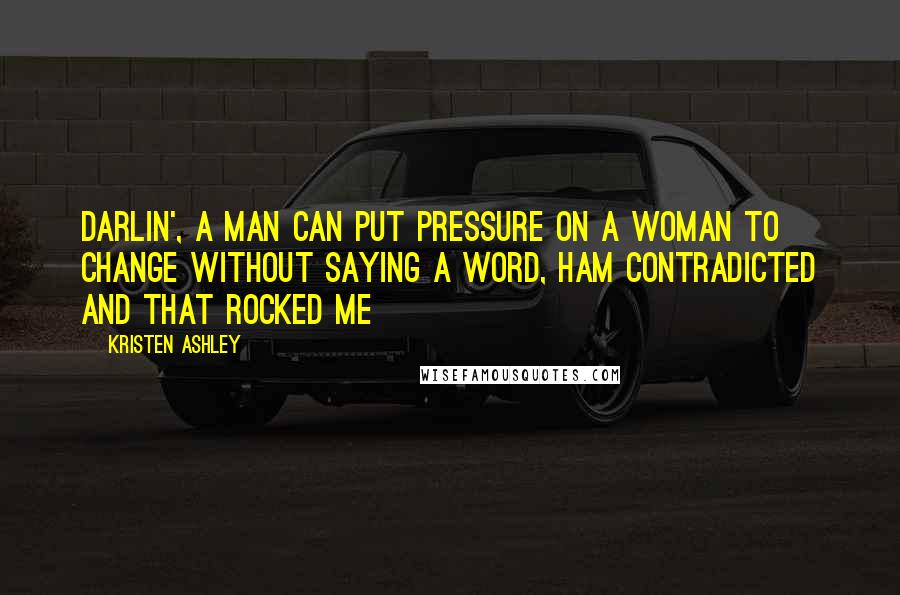 Kristen Ashley Quotes: Darlin', a man can put pressure on a woman to change without saying a word, Ham contradicted and that rocked me