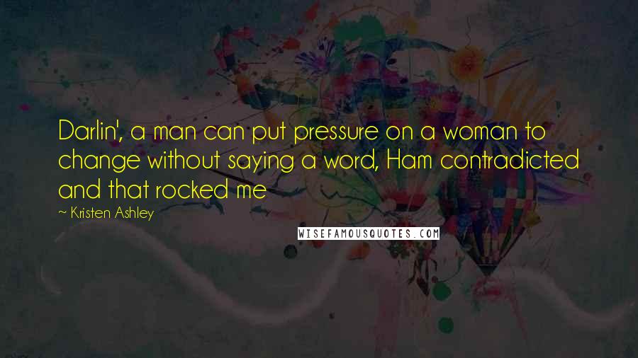 Kristen Ashley Quotes: Darlin', a man can put pressure on a woman to change without saying a word, Ham contradicted and that rocked me