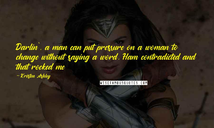 Kristen Ashley Quotes: Darlin', a man can put pressure on a woman to change without saying a word, Ham contradicted and that rocked me