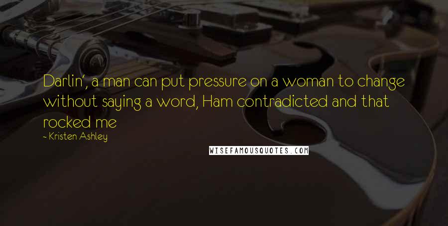 Kristen Ashley Quotes: Darlin', a man can put pressure on a woman to change without saying a word, Ham contradicted and that rocked me