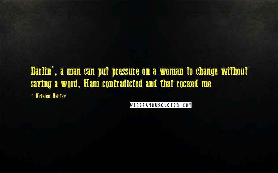 Kristen Ashley Quotes: Darlin', a man can put pressure on a woman to change without saying a word, Ham contradicted and that rocked me