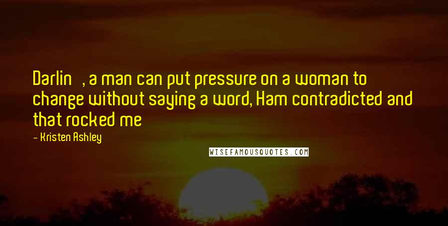 Kristen Ashley Quotes: Darlin', a man can put pressure on a woman to change without saying a word, Ham contradicted and that rocked me