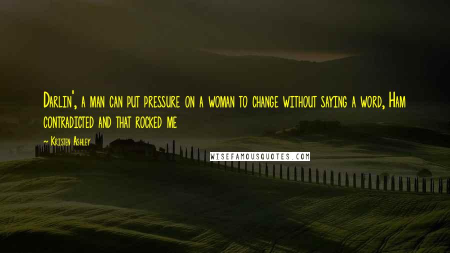 Kristen Ashley Quotes: Darlin', a man can put pressure on a woman to change without saying a word, Ham contradicted and that rocked me