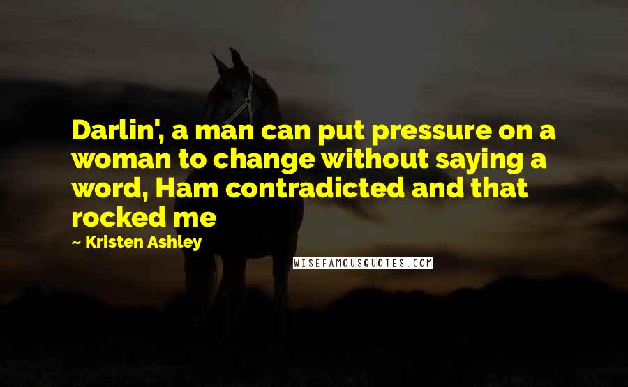 Kristen Ashley Quotes: Darlin', a man can put pressure on a woman to change without saying a word, Ham contradicted and that rocked me