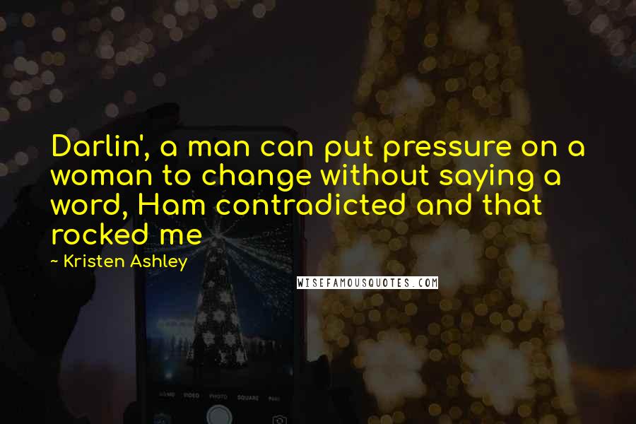 Kristen Ashley Quotes: Darlin', a man can put pressure on a woman to change without saying a word, Ham contradicted and that rocked me