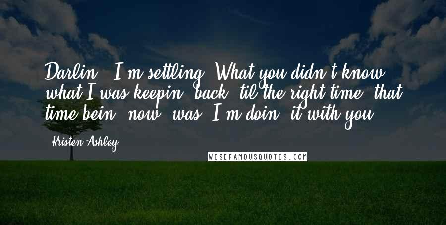 Kristen Ashley Quotes: Darlin', I'm settling. What you didn't know, what I was keepin' back 'til the right time, that time bein' now, was, I'm doin' it with you.