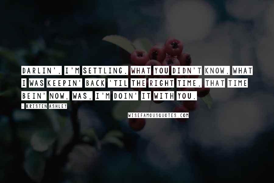 Kristen Ashley Quotes: Darlin', I'm settling. What you didn't know, what I was keepin' back 'til the right time, that time bein' now, was, I'm doin' it with you.