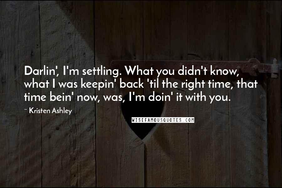 Kristen Ashley Quotes: Darlin', I'm settling. What you didn't know, what I was keepin' back 'til the right time, that time bein' now, was, I'm doin' it with you.