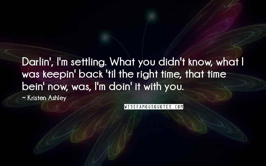 Kristen Ashley Quotes: Darlin', I'm settling. What you didn't know, what I was keepin' back 'til the right time, that time bein' now, was, I'm doin' it with you.