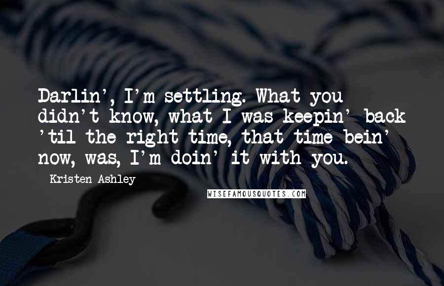 Kristen Ashley Quotes: Darlin', I'm settling. What you didn't know, what I was keepin' back 'til the right time, that time bein' now, was, I'm doin' it with you.