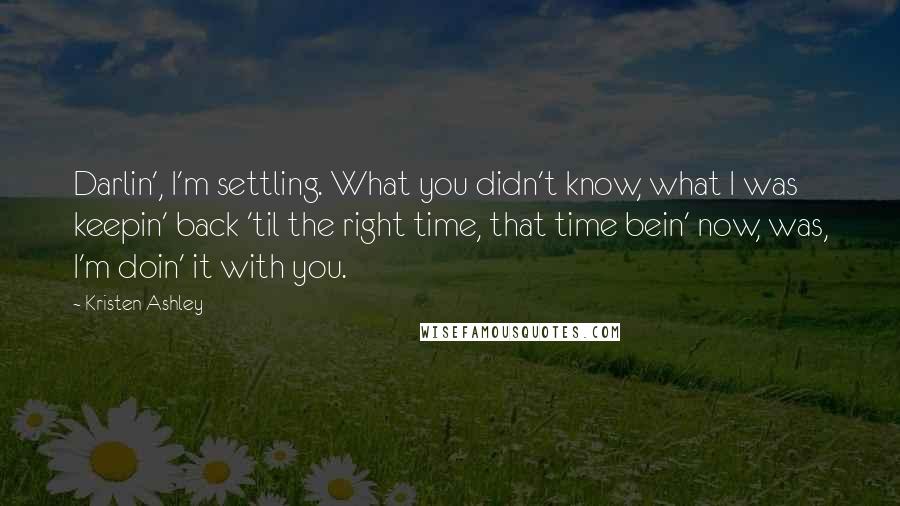 Kristen Ashley Quotes: Darlin', I'm settling. What you didn't know, what I was keepin' back 'til the right time, that time bein' now, was, I'm doin' it with you.