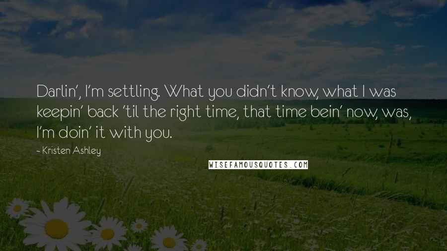 Kristen Ashley Quotes: Darlin', I'm settling. What you didn't know, what I was keepin' back 'til the right time, that time bein' now, was, I'm doin' it with you.