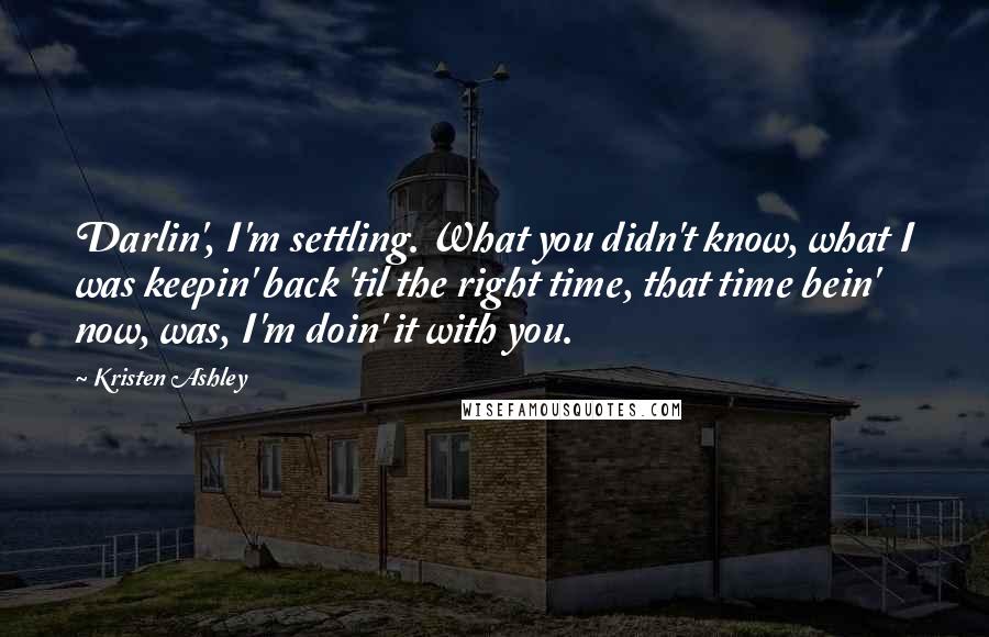 Kristen Ashley Quotes: Darlin', I'm settling. What you didn't know, what I was keepin' back 'til the right time, that time bein' now, was, I'm doin' it with you.