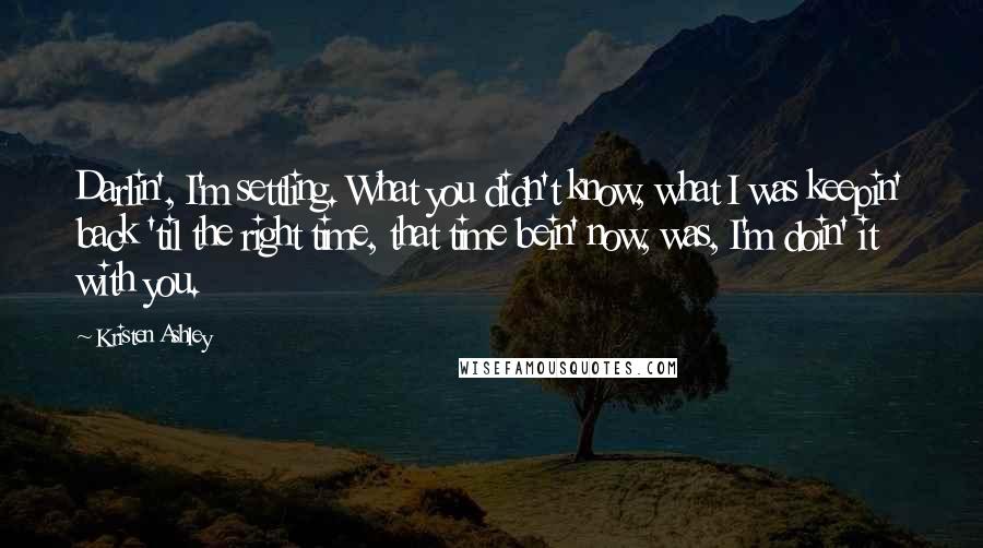 Kristen Ashley Quotes: Darlin', I'm settling. What you didn't know, what I was keepin' back 'til the right time, that time bein' now, was, I'm doin' it with you.