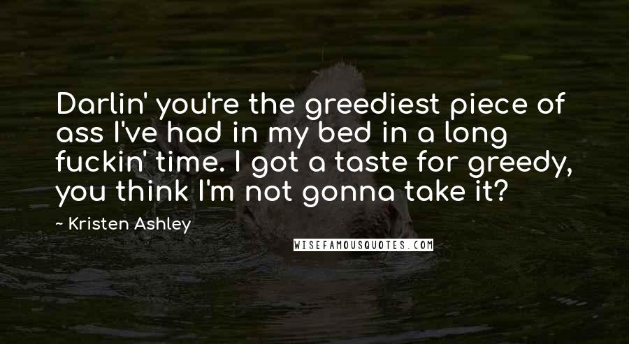 Kristen Ashley Quotes: Darlin' you're the greediest piece of ass I've had in my bed in a long fuckin' time. I got a taste for greedy, you think I'm not gonna take it?