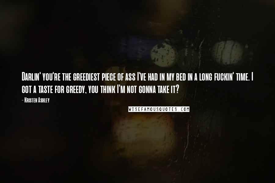 Kristen Ashley Quotes: Darlin' you're the greediest piece of ass I've had in my bed in a long fuckin' time. I got a taste for greedy, you think I'm not gonna take it?