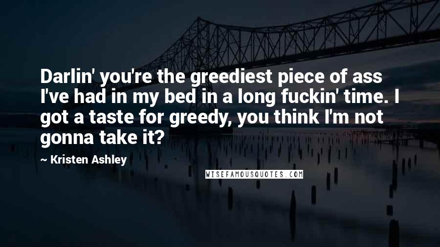 Kristen Ashley Quotes: Darlin' you're the greediest piece of ass I've had in my bed in a long fuckin' time. I got a taste for greedy, you think I'm not gonna take it?