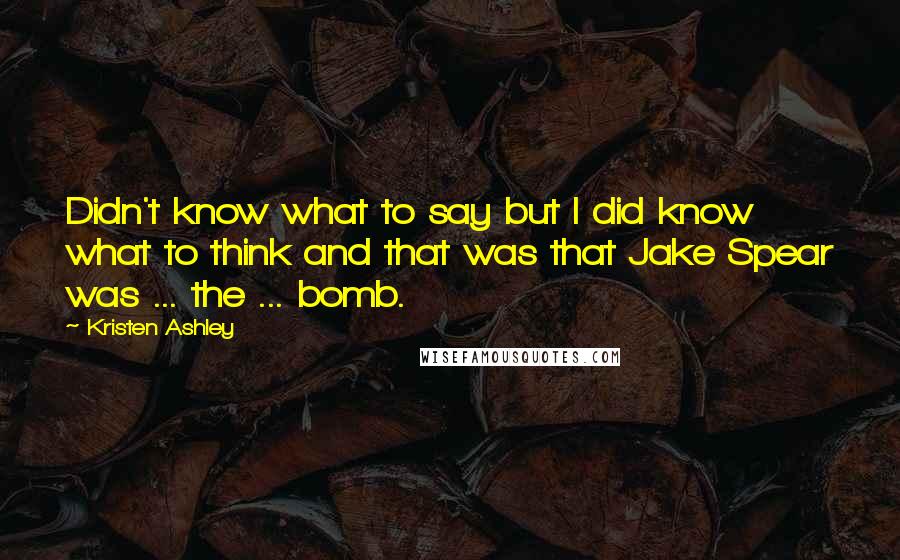 Kristen Ashley Quotes: Didn't know what to say but I did know what to think and that was that Jake Spear was ... the ... bomb.