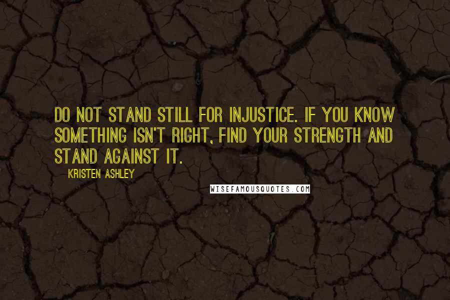 Kristen Ashley Quotes: Do not stand still for injustice. If you know something isn't right, find your strength and stand against it.