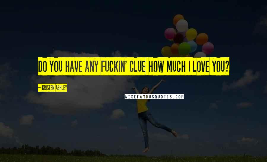 Kristen Ashley Quotes: Do you have any fuckin' clue how much I love you?