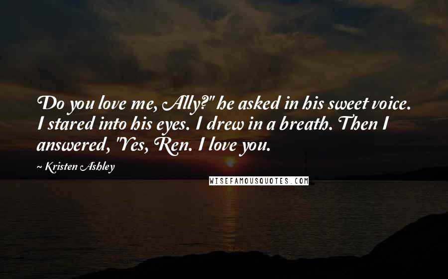 Kristen Ashley Quotes: Do you love me, Ally?" he asked in his sweet voice. I stared into his eyes. I drew in a breath. Then I answered, "Yes, Ren. I love you.