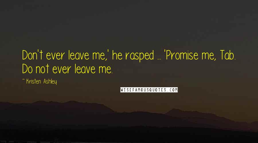 Kristen Ashley Quotes: Don't ever leave me,' he rasped ... 'Promise me, Tab. Do not ever leave me.