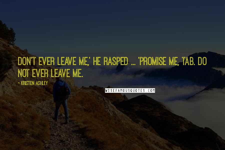 Kristen Ashley Quotes: Don't ever leave me,' he rasped ... 'Promise me, Tab. Do not ever leave me.