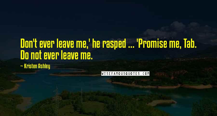 Kristen Ashley Quotes: Don't ever leave me,' he rasped ... 'Promise me, Tab. Do not ever leave me.