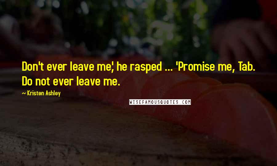 Kristen Ashley Quotes: Don't ever leave me,' he rasped ... 'Promise me, Tab. Do not ever leave me.