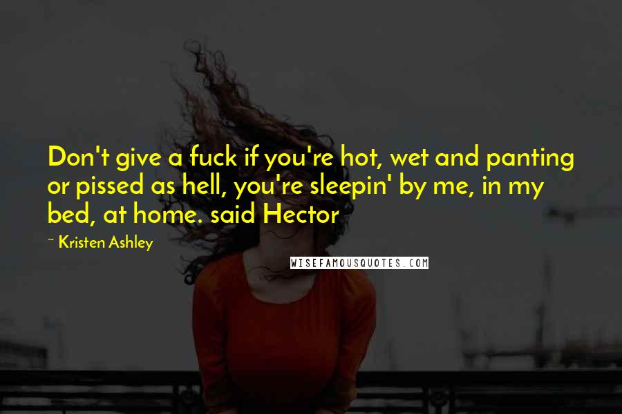 Kristen Ashley Quotes: Don't give a fuck if you're hot, wet and panting or pissed as hell, you're sleepin' by me, in my bed, at home. said Hector