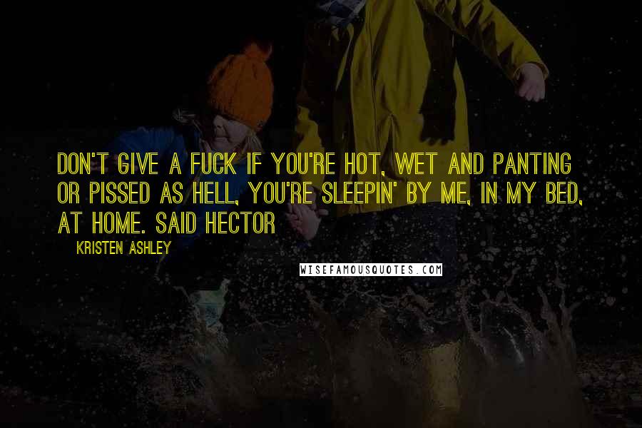 Kristen Ashley Quotes: Don't give a fuck if you're hot, wet and panting or pissed as hell, you're sleepin' by me, in my bed, at home. said Hector