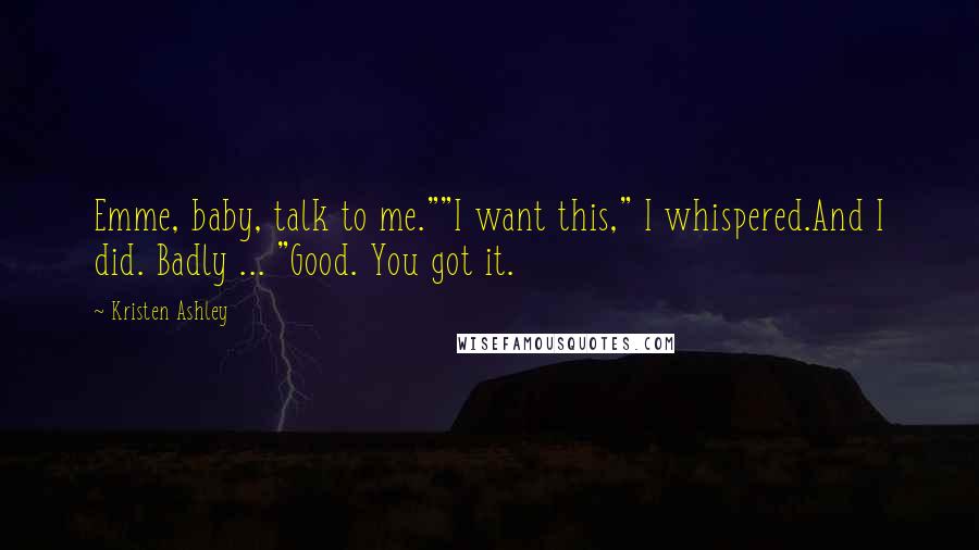 Kristen Ashley Quotes: Emme, baby, talk to me.""I want this," I whispered.And I did. Badly ... "Good. You got it.