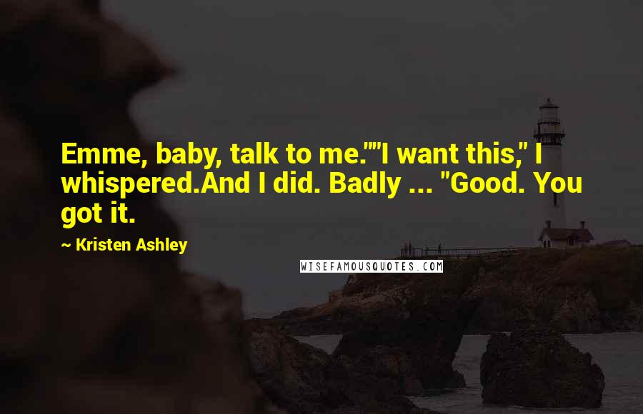 Kristen Ashley Quotes: Emme, baby, talk to me.""I want this," I whispered.And I did. Badly ... "Good. You got it.