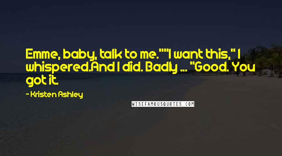 Kristen Ashley Quotes: Emme, baby, talk to me.""I want this," I whispered.And I did. Badly ... "Good. You got it.