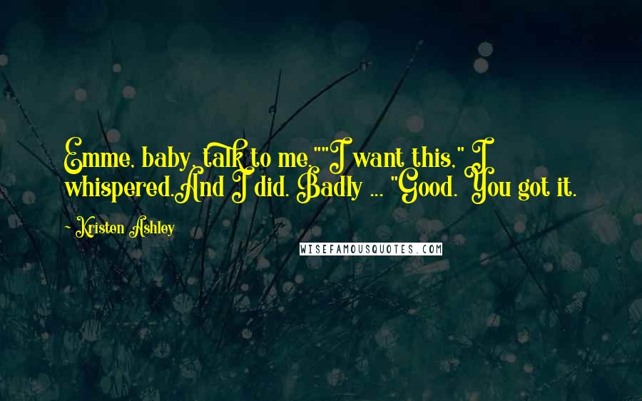 Kristen Ashley Quotes: Emme, baby, talk to me.""I want this," I whispered.And I did. Badly ... "Good. You got it.