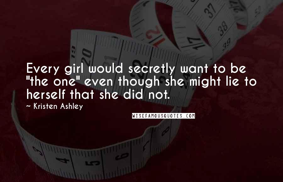 Kristen Ashley Quotes: Every girl would secretly want to be "the one" even though she might lie to herself that she did not.