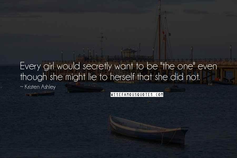 Kristen Ashley Quotes: Every girl would secretly want to be "the one" even though she might lie to herself that she did not.