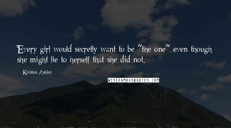 Kristen Ashley Quotes: Every girl would secretly want to be "the one" even though she might lie to herself that she did not.