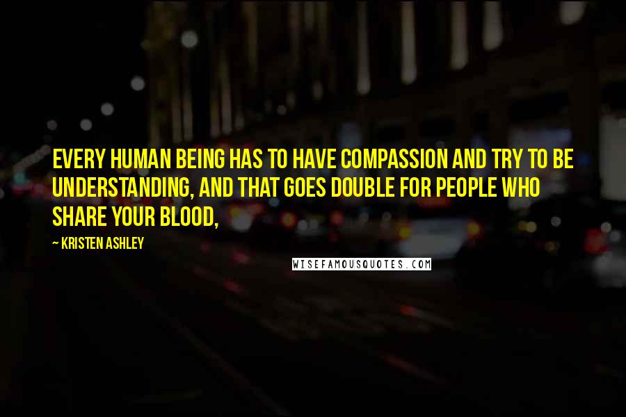 Kristen Ashley Quotes: Every human being has to have compassion and try to be understanding, and that goes double for people who share your blood,