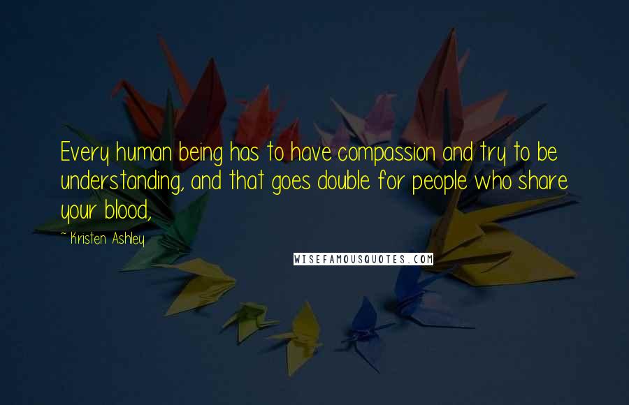 Kristen Ashley Quotes: Every human being has to have compassion and try to be understanding, and that goes double for people who share your blood,