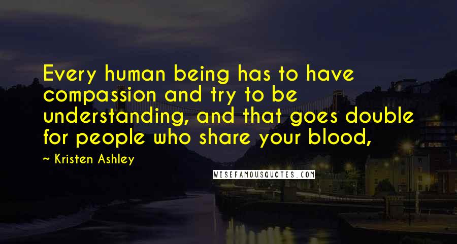 Kristen Ashley Quotes: Every human being has to have compassion and try to be understanding, and that goes double for people who share your blood,