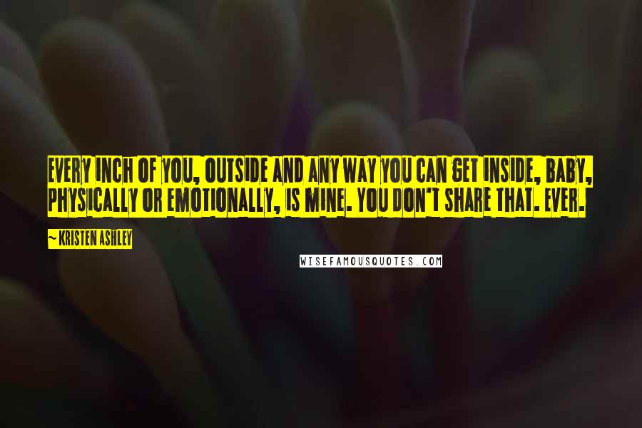 Kristen Ashley Quotes: Every inch of you, outside and any way you can get inside, baby, physically or emotionally, is mine. You don't share that. Ever.