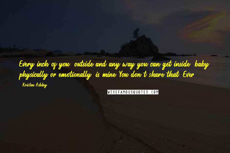 Kristen Ashley Quotes: Every inch of you, outside and any way you can get inside, baby, physically or emotionally, is mine. You don't share that. Ever.